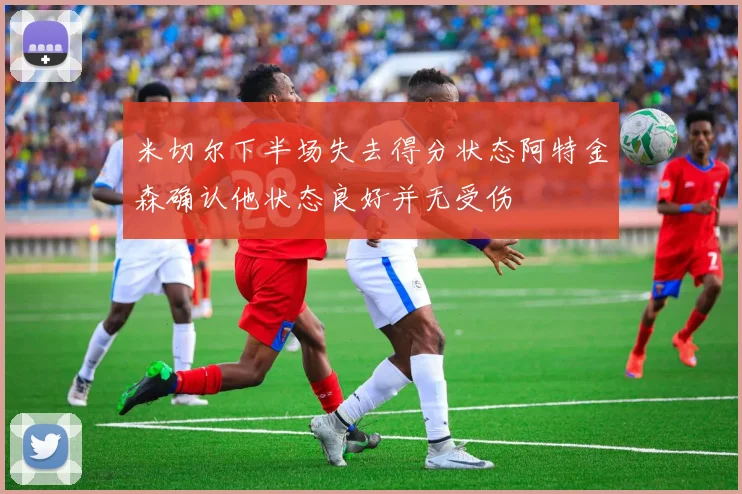 米切尔下半场失去得分状态阿特金森确认他状态良好并无受伤