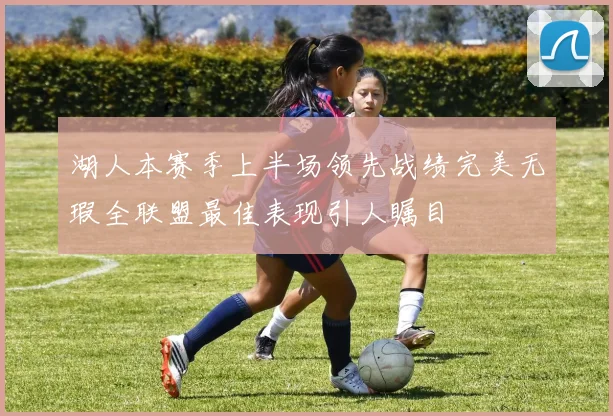 湖人本赛季上半场领先战绩完美无瑕全联盟最佳表现引人瞩目