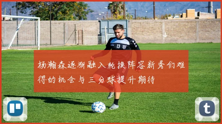 杨瀚森逐渐融入轮换阵容新秀们难得的机会与三分球提升期待