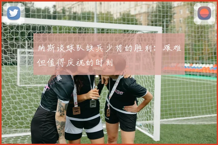纳斯谈球队缺兵少将的胜利：艰难但值得庆祝的时刻