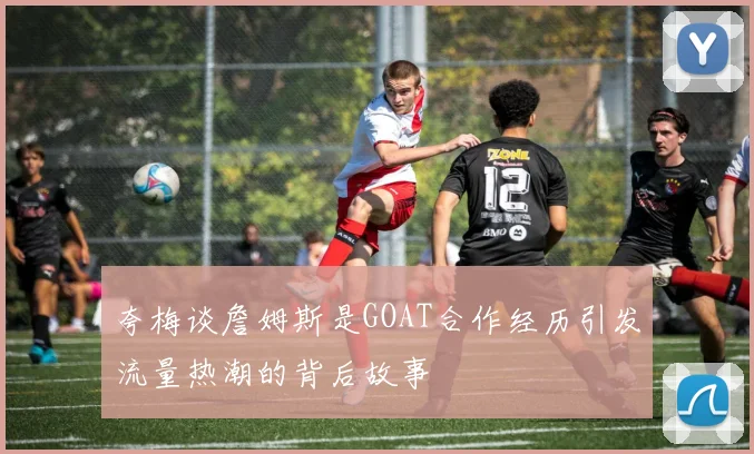 夸梅谈詹姆斯是GOAT合作经历引发流量热潮的背后故事