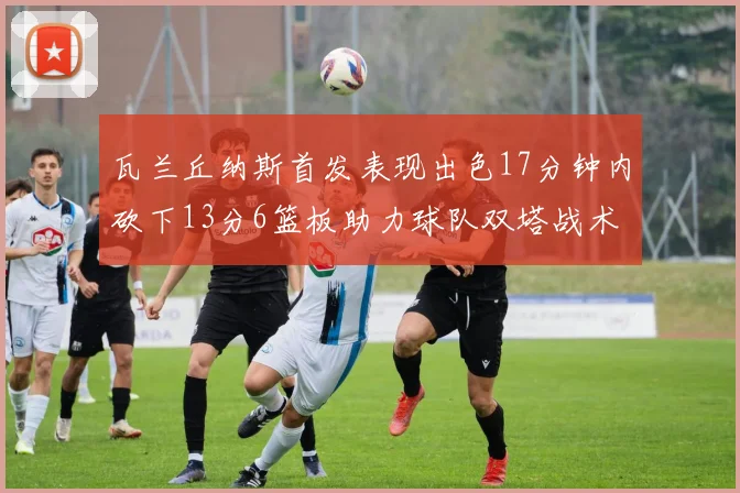 瓦兰丘纳斯首发表现出色17分钟内砍下13分6篮板助力球队双塔战术