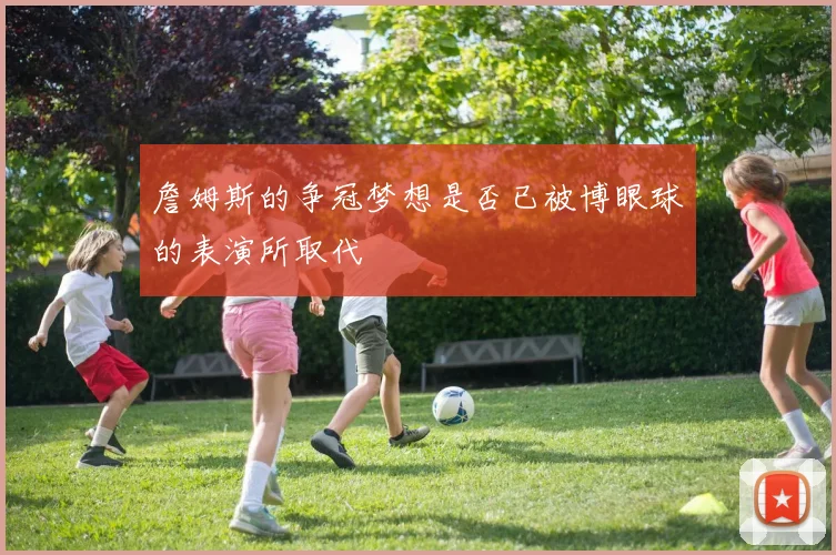 詹姆斯的争冠梦想是否已被博眼球的表演所取代
