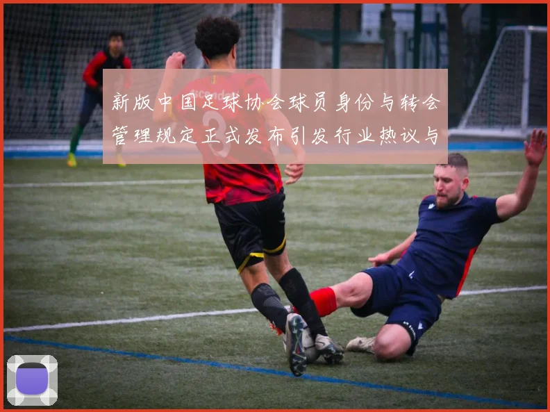 新版中国足球协会球员身份与转会管理规定正式发布引发行业热议与期待