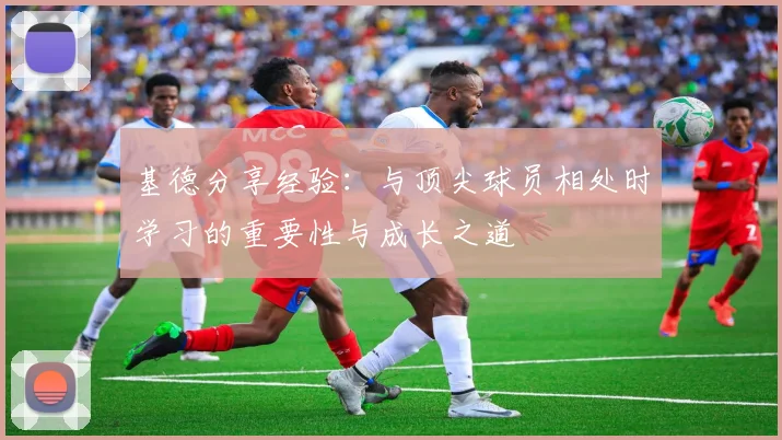 基德分享经验：与顶尖球员相处时学习的重要性与成长之道