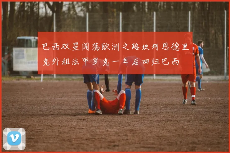 巴西双星闯荡欧洲之路坎坷恩德里克外租法甲罗克一年后回归巴西