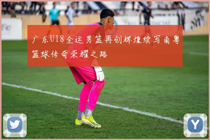 广东U18全运男篮再创辉煌续写南粤篮球传奇荣耀之路