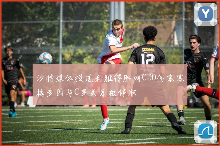 沙特媒体报道利雅得胜利CEO何塞塞梅多因与C罗关系被停职