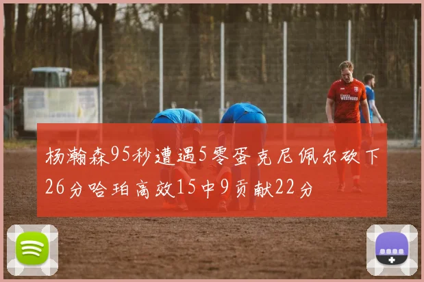 杨瀚森95秒遭遇5零蛋克尼佩尔砍下26分哈珀高效15中9贡献22分