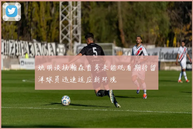 姚明谈杨瀚森首秀未能观看期待留洋球员迅速适应新环境