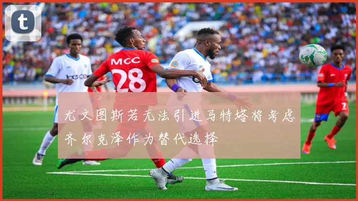 尤文图斯若无法引进马特塔将考虑齐尔克泽作为替代选择