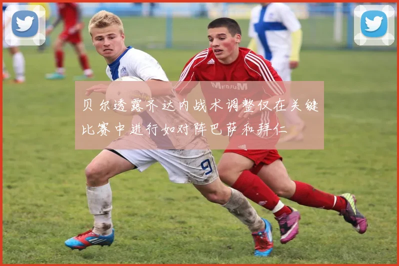 贝尔透露齐达内战术调整仅在关键比赛中进行如对阵巴萨和拜仁