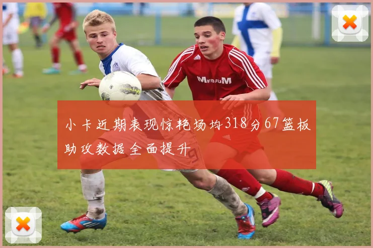小卡近期表现惊艳场均318分67篮板助攻数据全面提升