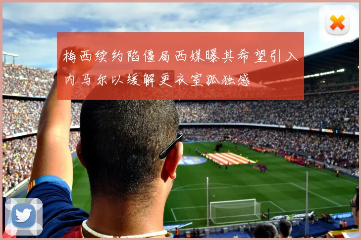 梅西续约陷僵局西媒曝其希望引入内马尔以缓解更衣室孤独感