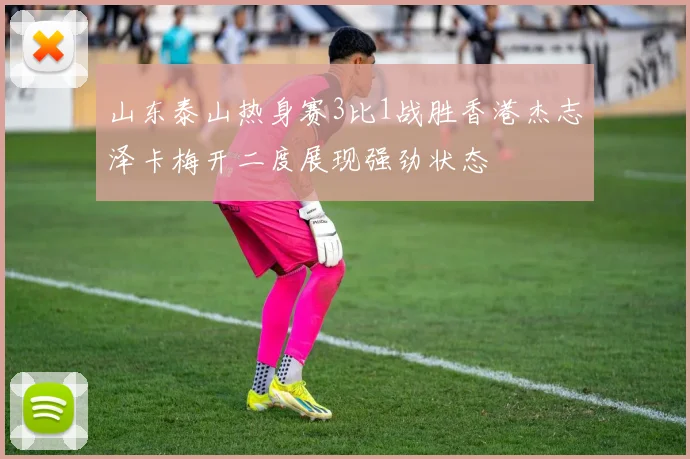 山东泰山热身赛3比1战胜香港杰志泽卡梅开二度展现强劲状态
