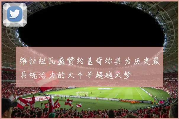 维拉纽瓦盛赞约基奇称其为历史最具统治力的大个子超越大梦