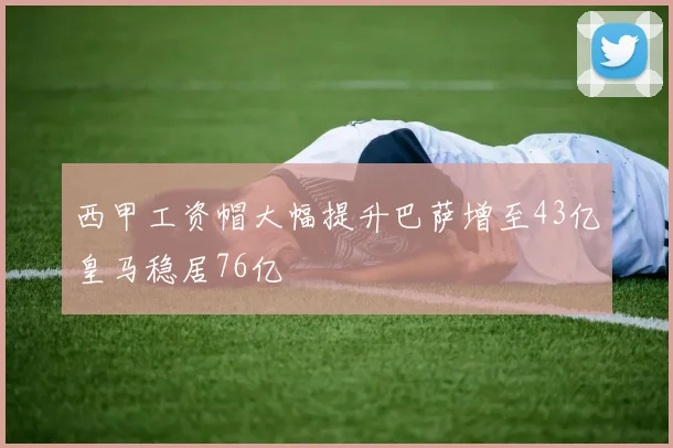 西甲工资帽大幅提升巴萨增至43亿皇马稳居76亿