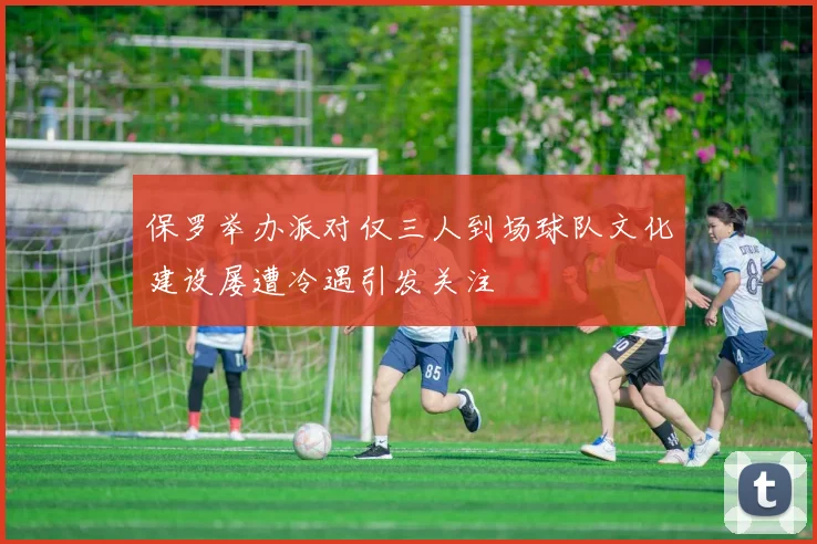 保罗举办派对仅三人到场球队文化建设屡遭冷遇引发关注