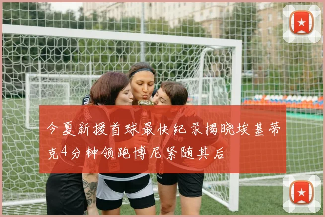 今夏新援首球最快纪录揭晓埃基蒂克4分钟领跑博尼紧随其后