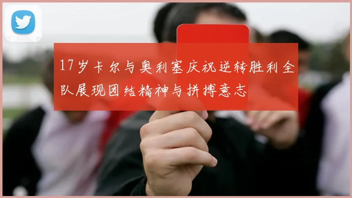 17岁卡尔与奥利塞庆祝逆转胜利全队展现团结精神与拼搏意志
