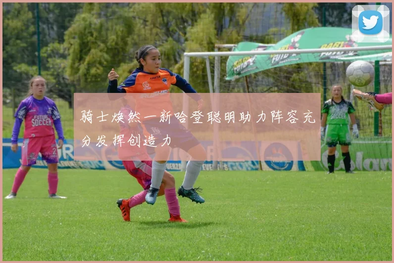 骑士焕然一新哈登聪明助力阵容充分发挥创造力