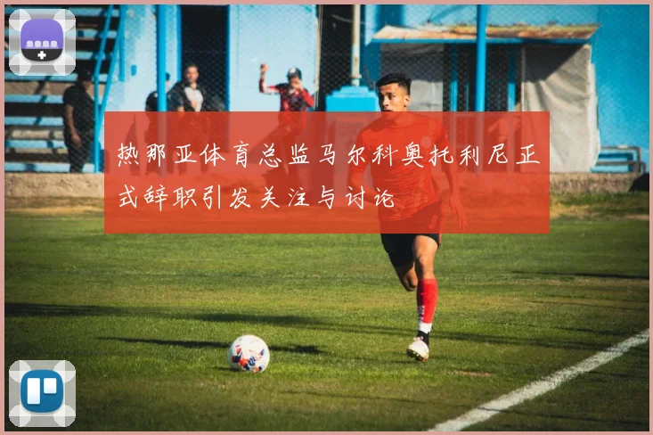 热那亚体育总监马尔科奥托利尼正式辞职引发关注与讨论