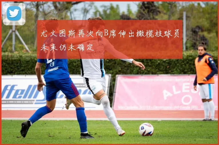 尤文图斯再次向B席伸出橄榄枝球员未来仍未确定