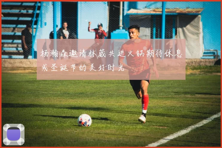 杨瀚森邀请林葳共进火锅期待休息或圣诞节的美好时光