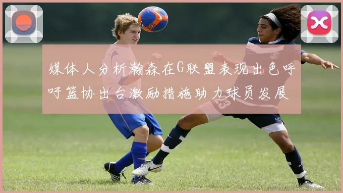 媒体人分析瀚森在G联盟表现出色呼吁篮协出台激励措施助力球员发展