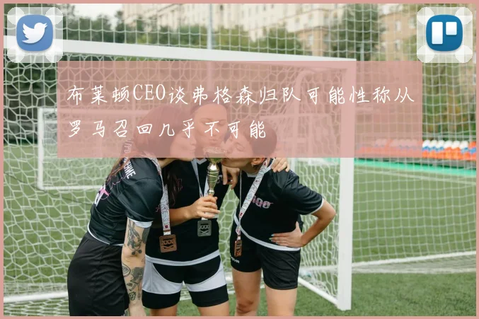 布莱顿CEO谈弗格森归队可能性称从罗马召回几乎不可能