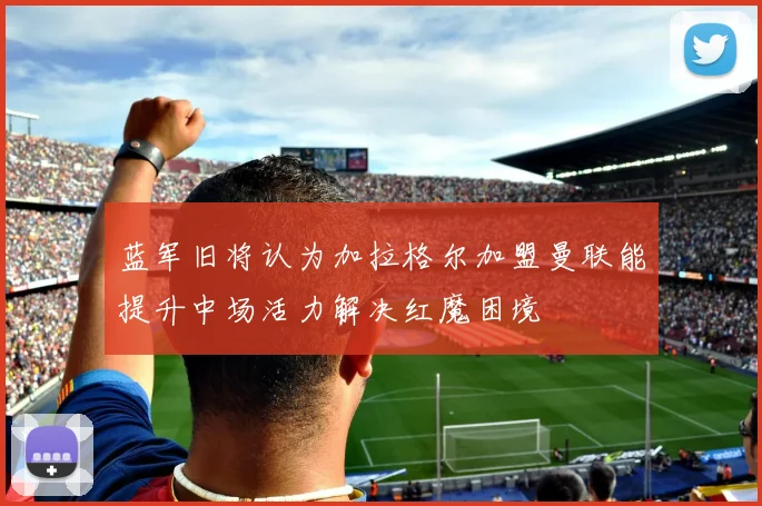 蓝军旧将认为加拉格尔加盟曼联能提升中场活力解决红魔困境