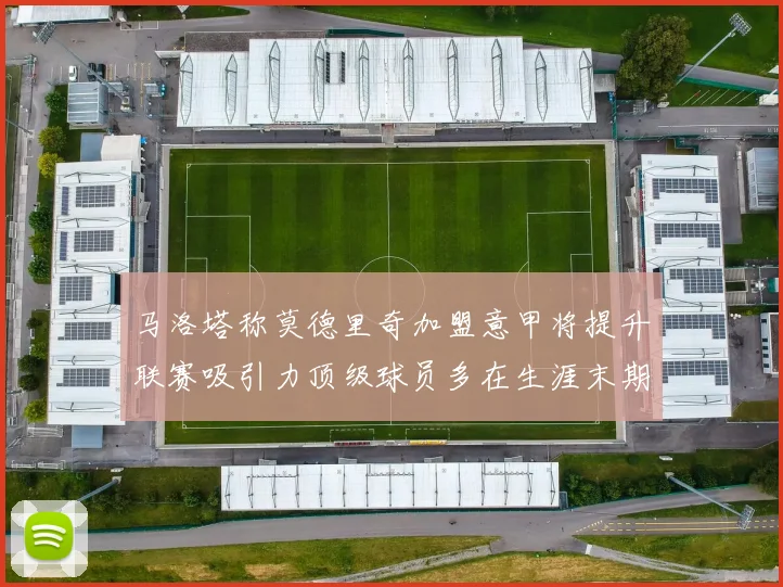 马洛塔称莫德里奇加盟意甲将提升联赛吸引力顶级球员多在生涯末期选择意甲