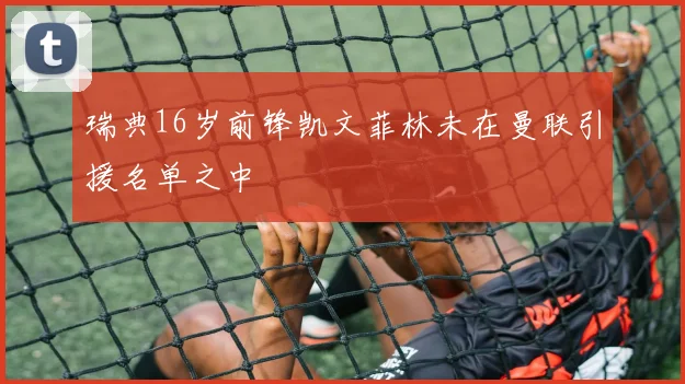 瑞典16岁前锋凯文菲林未在曼联引援名单之中