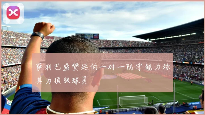 萨利巴盛赞廷伯一对一防守能力称其为顶级球员