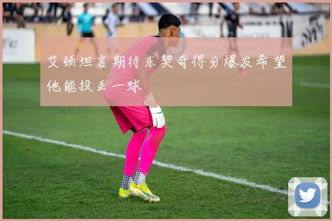 艾顿坦言期待东契奇得分爆发希望他能投丢一球