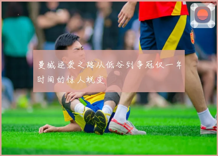 曼城逆袭之路从低谷到争冠仅一年时间的惊人蜕变
