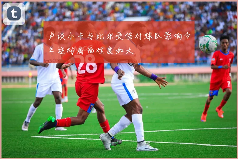 卢谈小卡与比尔受伤对球队影响今年逆转局面难度加大
