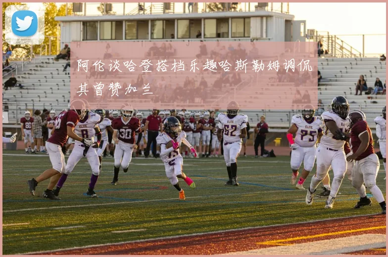 阿伦谈哈登搭档乐趣哈斯勒姆调侃其曾赞加兰