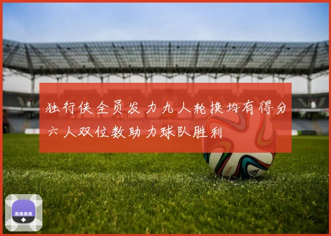 独行侠全员发力九人轮换均有得分六人双位数助力球队胜利