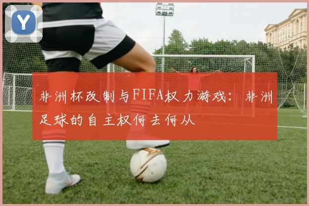 非洲杯改制与FIFA权力游戏：非洲足球的自主权何去何从
