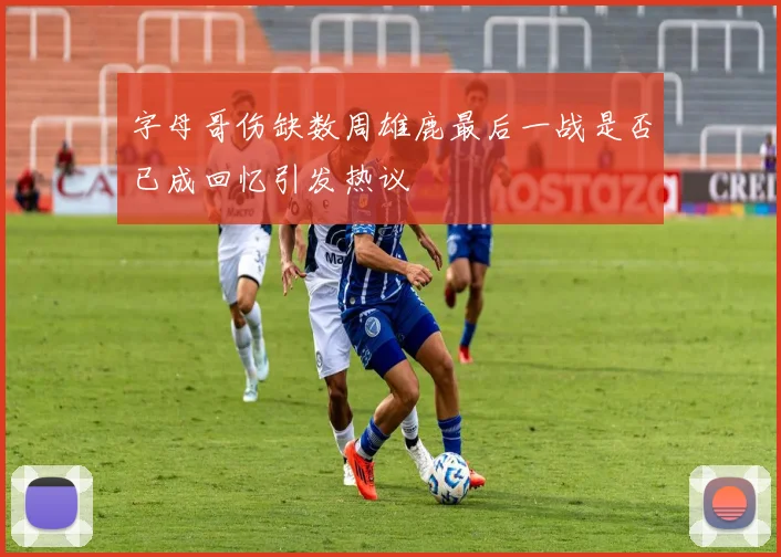 字母哥伤缺数周雄鹿最后一战是否已成回忆引发热议