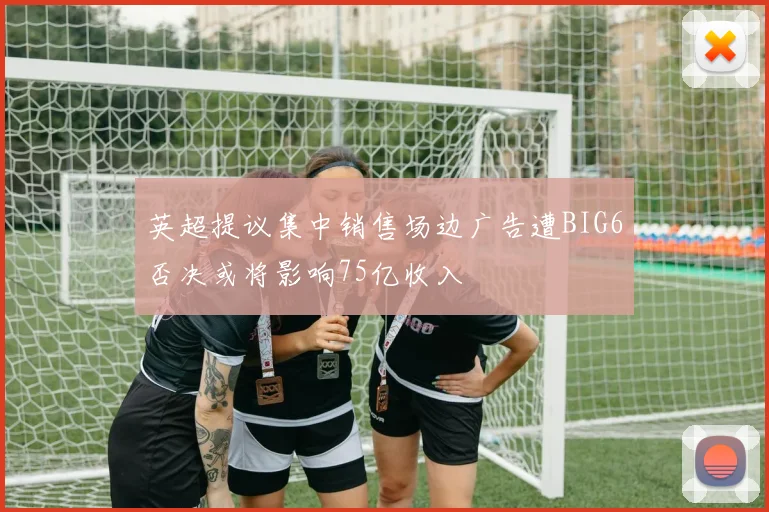 英超提议集中销售场边广告遭BIG6否决或将影响75亿收入