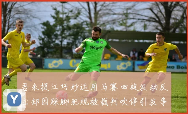 吾米提江巧妙运用马赛回旋发动反击却因踩脚犯规被裁判吹停引发争议