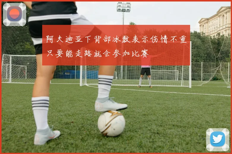 阿夫迪亚下背部冰敷表示伤情不重只要能走路就会参加比赛