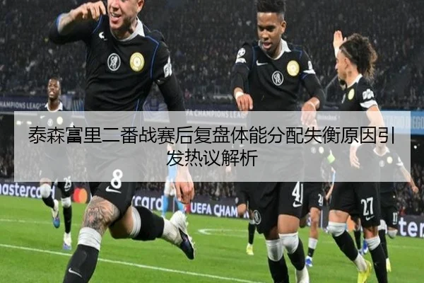 泰森富里二番战赛后复盘体能分配失衡原因引发热议解析 - jiuyou